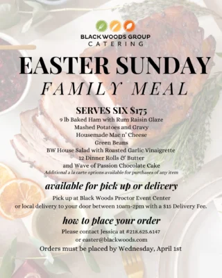 Easter Sunday Family Meal Ordering Now Available 🐣🌷🐰

We make Easter effortless! Our family meal includes a 9lb baked ham with rum raisin sauce, baby red mashed potatoes and gravy, housemade mac n' cheese, green beans, BW house salad with roasted garlic vinaigrette dressing, 12 dinner rolls and butter, and our signature wave of passion chocolate cake. Additional à la carte options are available for purchase on any item. 

Place your order today by contacting Jessica at 218.625.6147 or easter@blackwoods.com. Free pickup at Black Woods Proctor Event Center or delivery for a $15 fee from 10am to 2pm on Sunday, April 5th.
